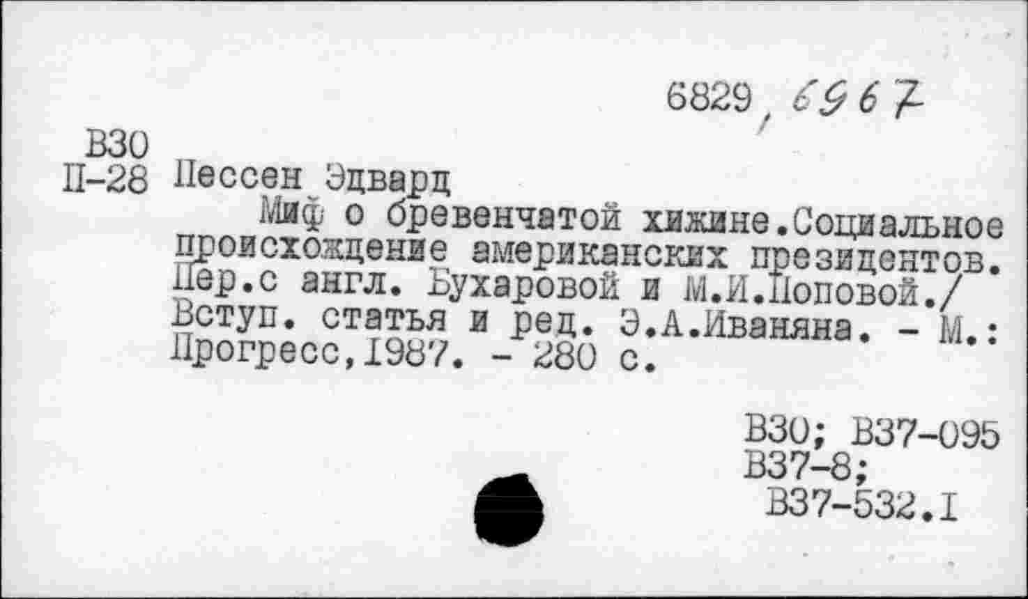 ﻿6829 £9 6 /-взо
П-28 Пессен Эдвард
Миф о бревенчатой хижине.Социальное происхождение американских президентов. Пер.с англ. Бухаровой и М.И.Поповой./ Вступ. статья и рец. Э.А.Иваняна. - М.: Прогресс,1987. - 280 с.
ВЗО; В37-095
В37-8;
В37-532.1